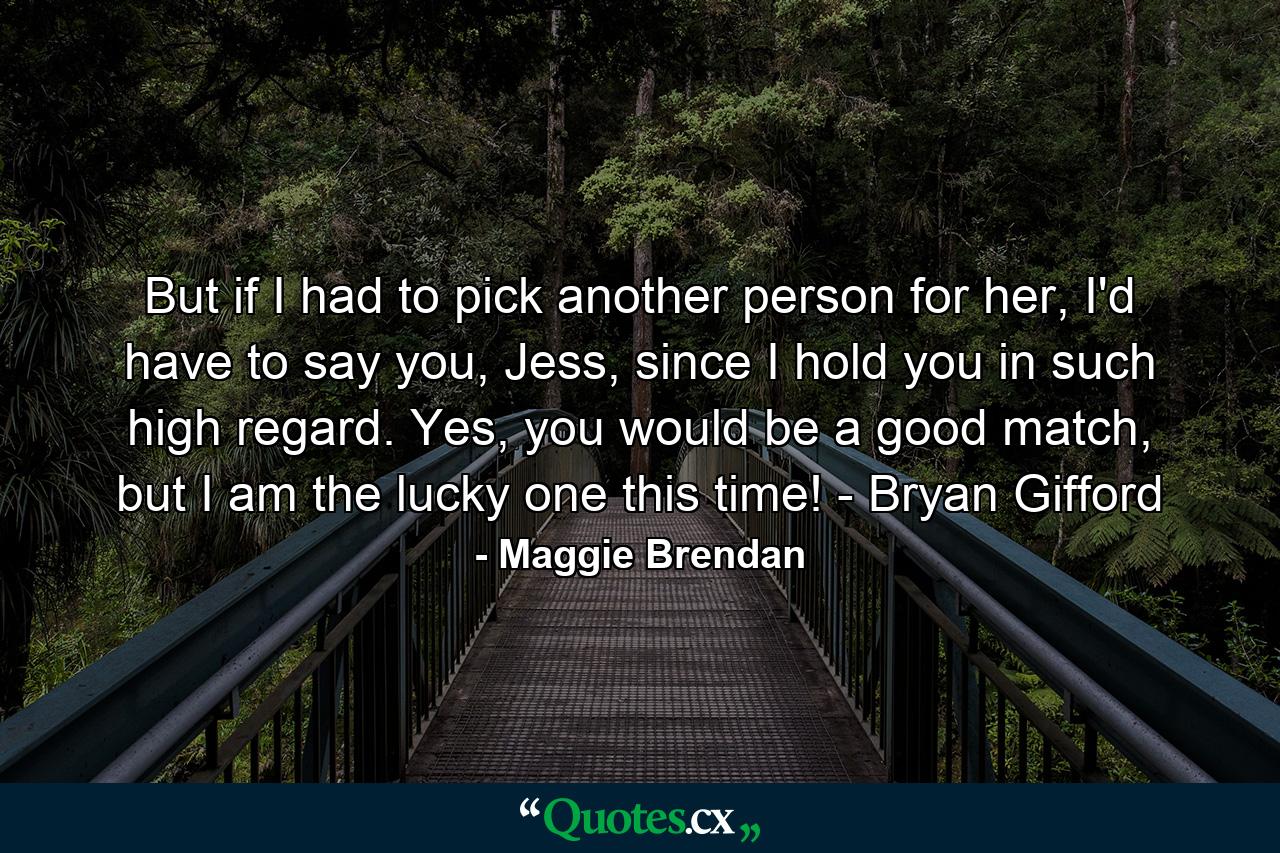 But if I had to pick another person for her, I'd have to say you, Jess, since I hold you in such high regard. Yes, you would be a good match, but I am the lucky one this time! - Bryan Gifford - Quote by Maggie Brendan