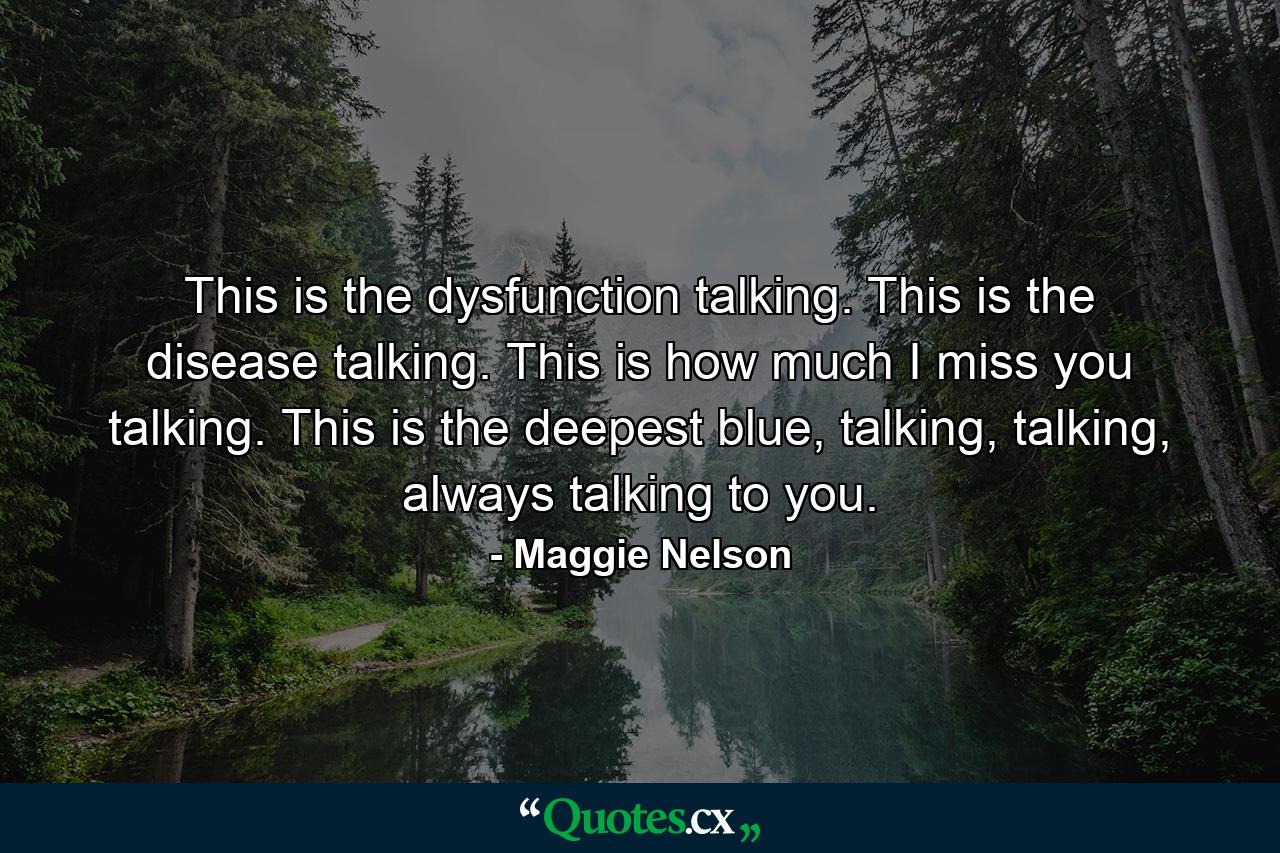 This is the dysfunction talking. This is the disease talking. This is how much I miss you talking. This is the deepest blue, talking, talking, always talking to you. - Quote by Maggie Nelson