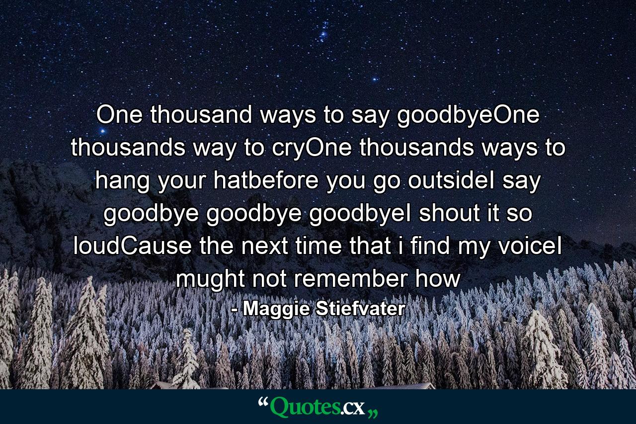 One thousand ways to say goodbyeOne thousands way to cryOne thousands ways to hang your hatbefore you go outsideI say goodbye goodbye goodbyeI shout it so loudCause the next time that i find my voiceI mught not remember how - Quote by Maggie Stiefvater