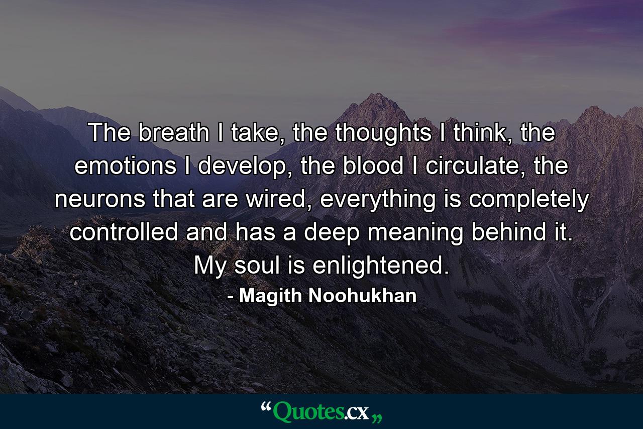 The breath I take, the thoughts I think, the emotions I develop, the blood I circulate, the neurons that are wired, everything is completely controlled and has a deep meaning behind it. My soul is enlightened. - Quote by Magith Noohukhan