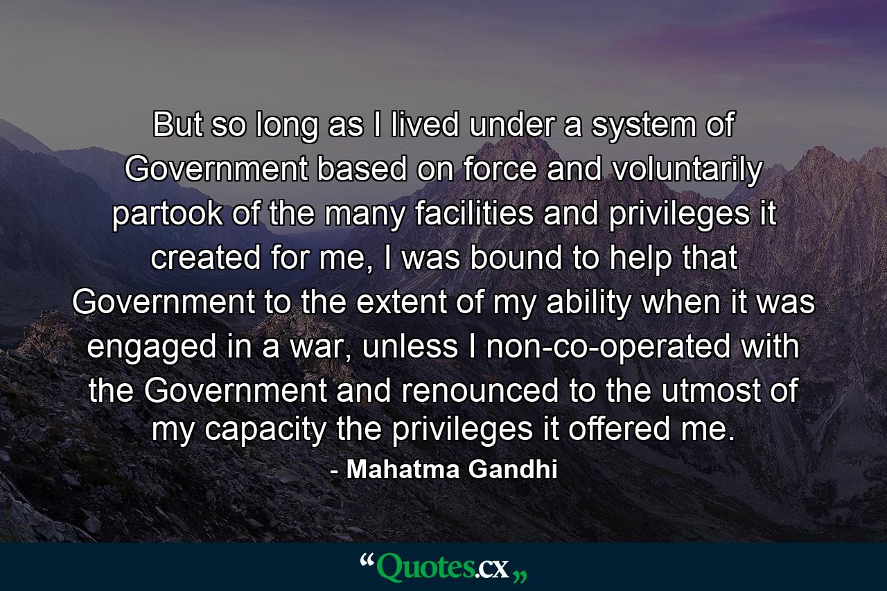 But so long as I lived under a system of Government based on force and voluntarily partook of the many facilities and privileges it created for me, I was bound to help that Government to the extent of my ability when it was engaged in a war, unless I non-co-operated with the Government and renounced to the utmost of my capacity the privileges it offered me. - Quote by Mahatma Gandhi