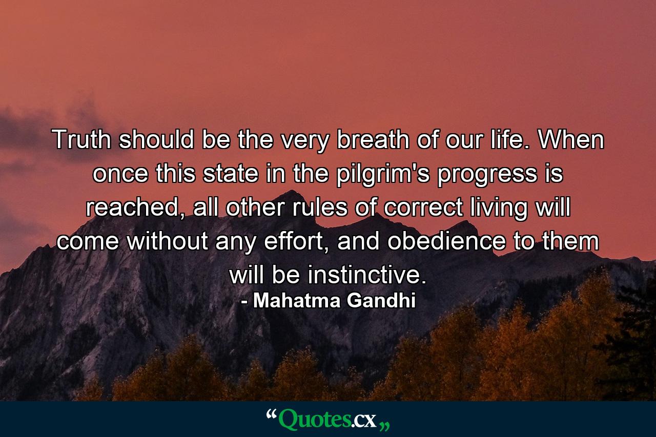 Truth should be the very breath of our life. When once this state in the pilgrim's progress is reached, all other rules of correct living will come without any effort, and obedience to them will be instinctive. - Quote by Mahatma Gandhi