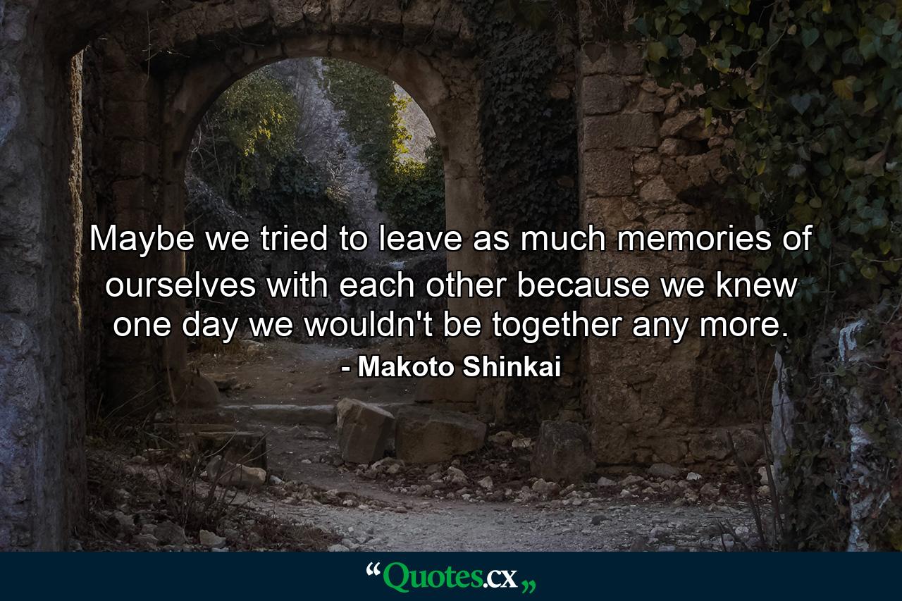 Maybe we tried to leave as much memories of ourselves with each other because we knew one day we wouldn't be together any more. - Quote by Makoto Shinkai