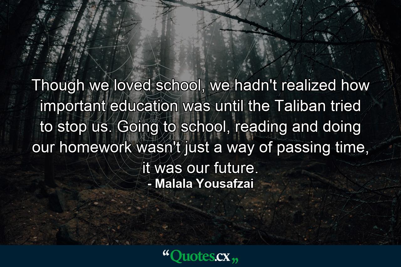 Though we loved school, we hadn't realized how important education was until the Taliban tried to stop us. Going to school, reading and doing our homework wasn't just a way of passing time, it was our future. - Quote by Malala Yousafzai