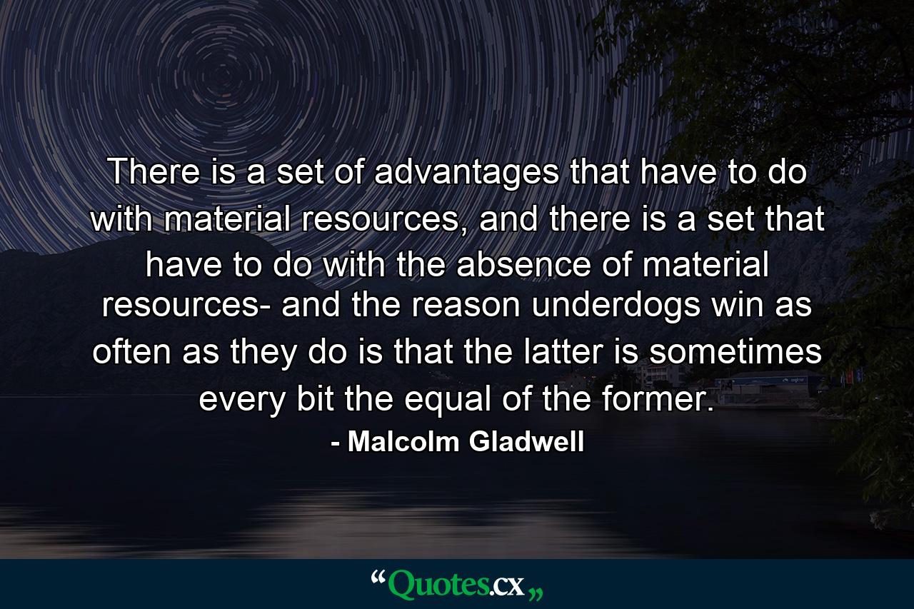 There is a set of advantages that have to do with material resources, and there is a set that have to do with the absence of material resources- and the reason underdogs win as often as they do is that the latter is sometimes every bit the equal of the former. - Quote by Malcolm Gladwell