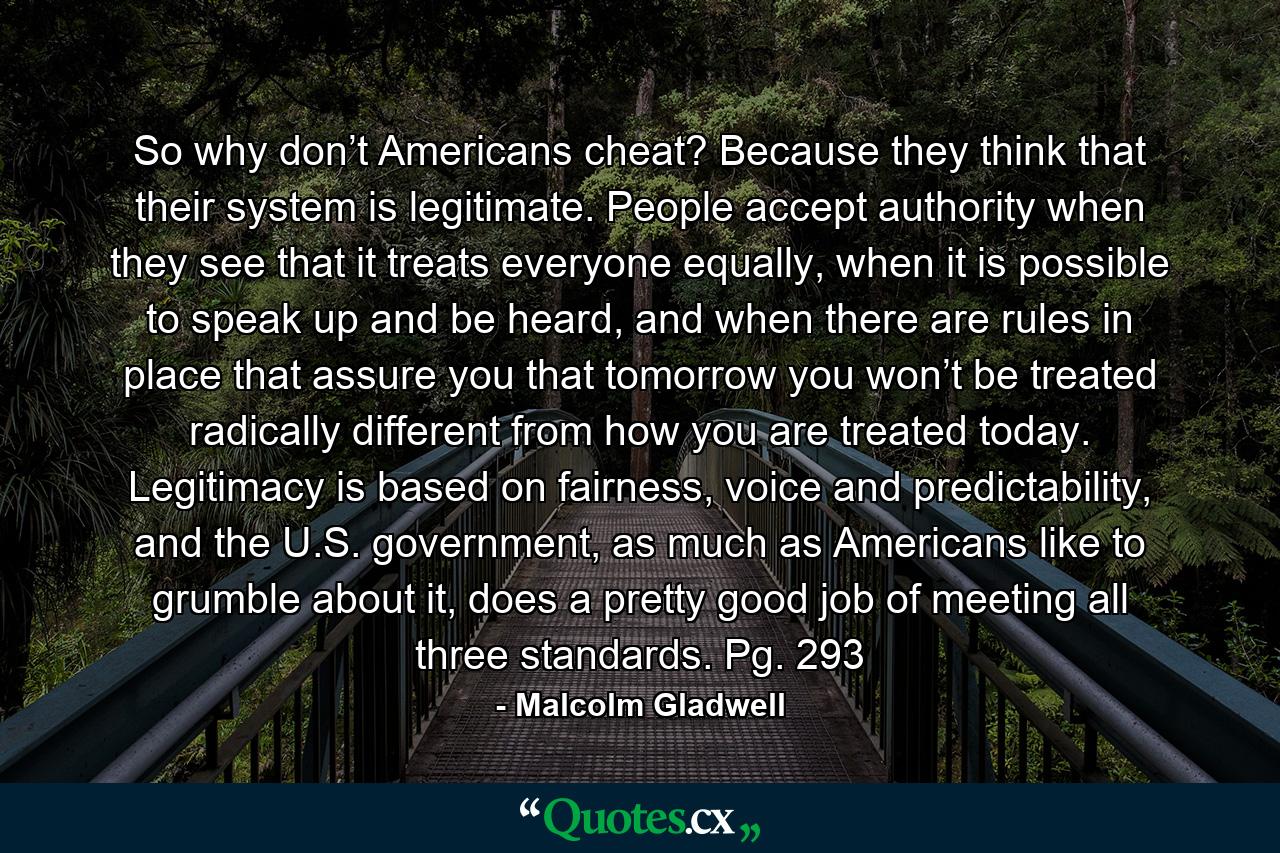 So why don’t Americans cheat? Because they think that their system is legitimate. People accept authority when they see that it treats everyone equally, when it is possible to speak up and be heard, and when there are rules in place that assure you that tomorrow you won’t be treated radically different from how you are treated today. Legitimacy is based on fairness, voice and predictability, and the U.S. government, as much as Americans like to grumble about it, does a pretty good job of meeting all three standards. Pg. 293 - Quote by Malcolm Gladwell