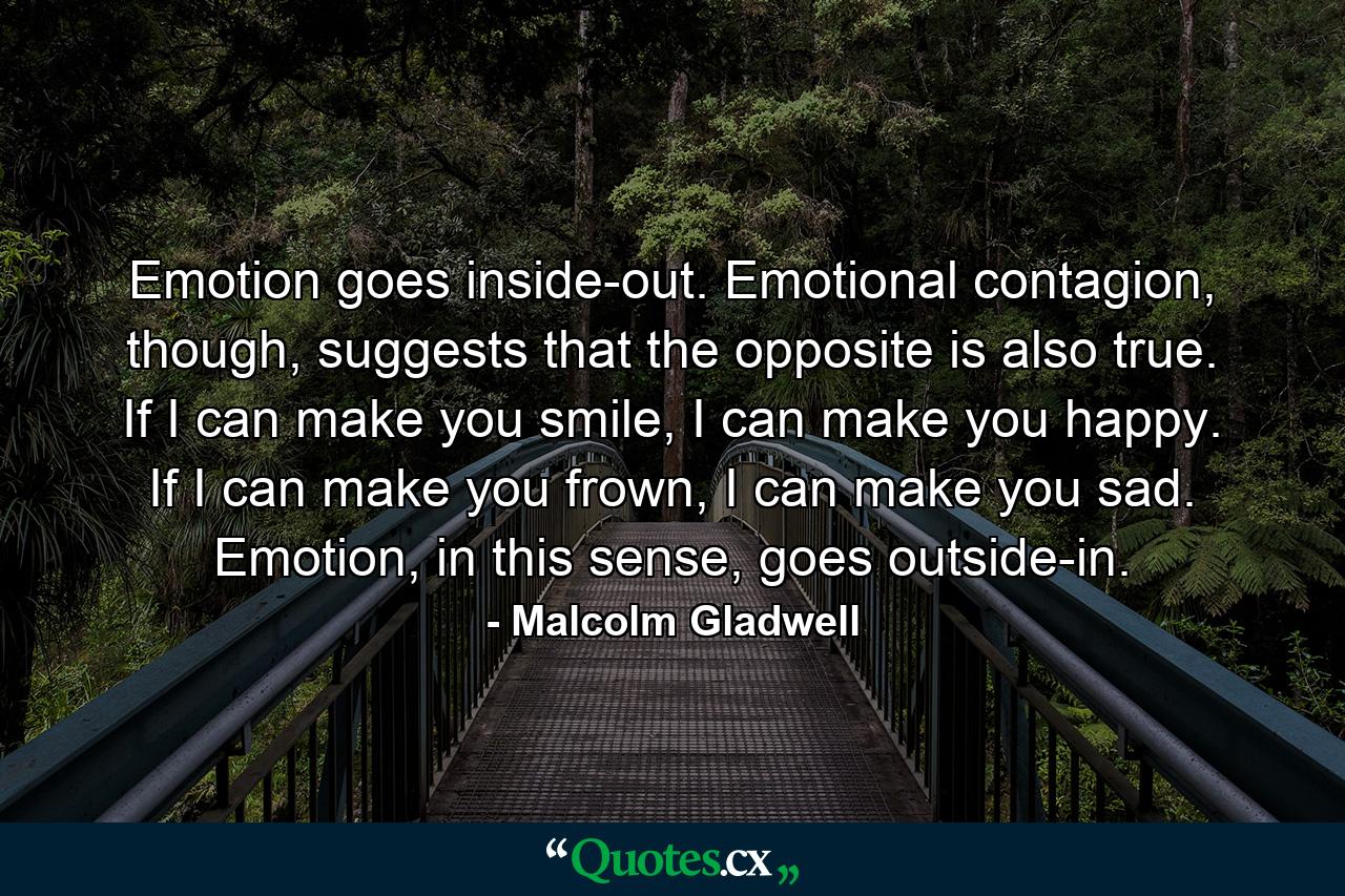 Emotion goes inside-out. Emotional contagion, though, suggests that the opposite is also true. If I can make you smile, I can make you happy. If I can make you frown, I can make you sad. Emotion, in this sense, goes outside-in. - Quote by Malcolm Gladwell