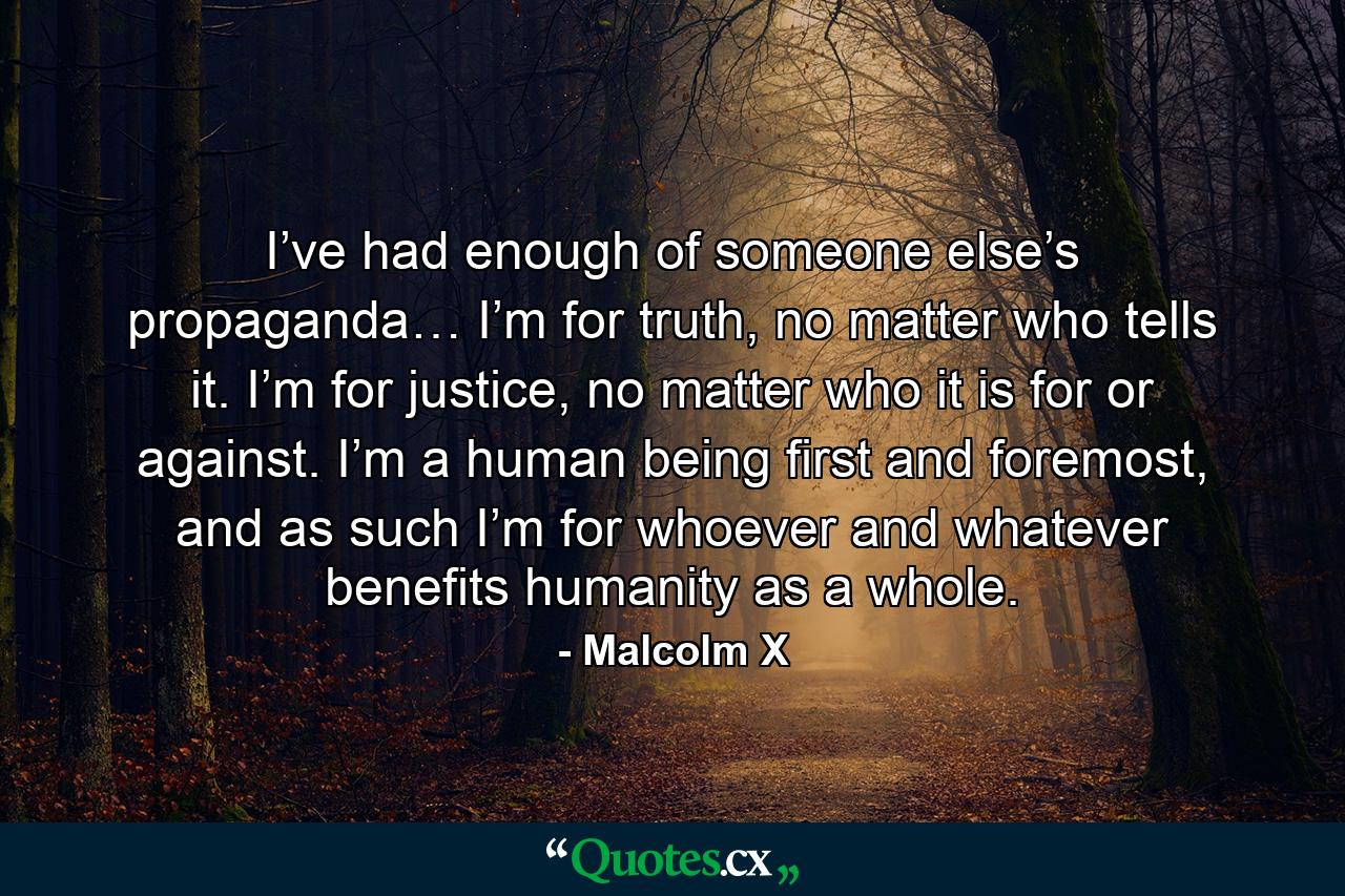 I’ve had enough of someone else’s propaganda… I’m for truth, no matter who tells it. I’m for justice, no matter who it is for or against. I’m a human being first and foremost, and as such I’m for whoever and whatever benefits humanity as a whole. - Quote by Malcolm X