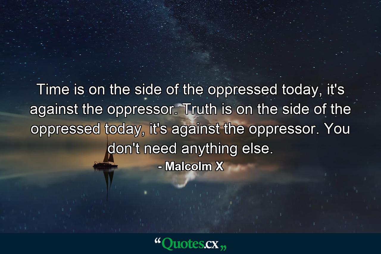 Time is on the side of the oppressed today, it's against the oppressor. Truth is on the side of the oppressed today, it's against the oppressor. You don't need anything else. - Quote by Malcolm X