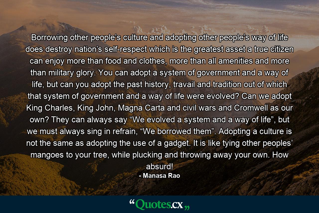 Borrowing other people’s culture and adopting other people’s way of life does destroy nation’s self-respect which is the greatest asset a true citizen can enjoy more than food and clothes, more than all amenities and more than military glory. You can adopt a system of government and a way of life, but can you adopt the past history, travail and tradition out of which that system of government and a way of life were evolved? Can we adopt King Charles, King John, Magna Carta and civil wars and Cromwell as our own? They can always say “We evolved a system and a way of life”, but we must always sing in refrain, “We borrowed them”. Adopting a culture is not the same as adopting the use of a gadget. It is like tying other peoples’ mangoes to your tree, while plucking and throwing away your own. How absurd! - Quote by Manasa Rao