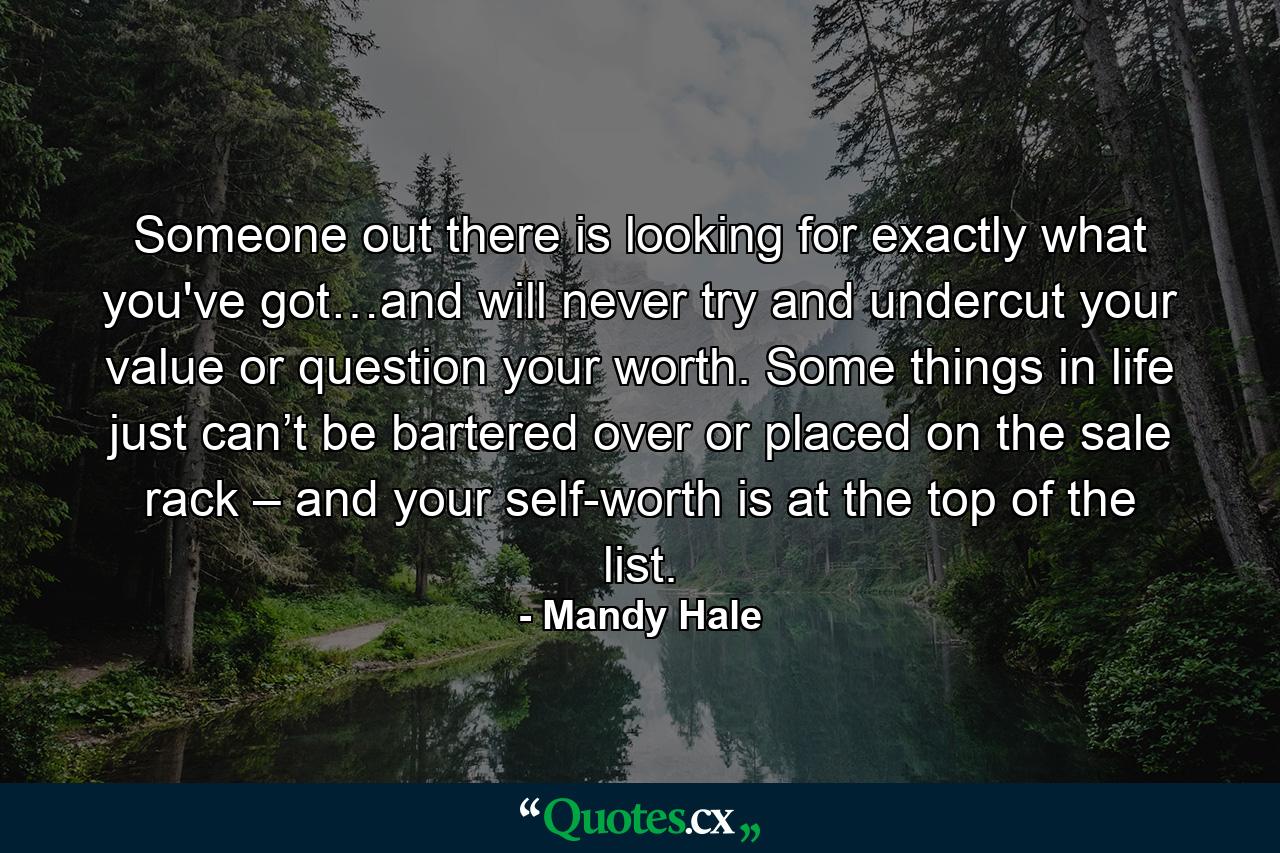 Someone out there is looking for exactly what you've got…and will never try and undercut your value or question your worth. Some things in life just can’t be bartered over or placed on the sale rack – and your self-worth is at the top of the list. - Quote by Mandy Hale