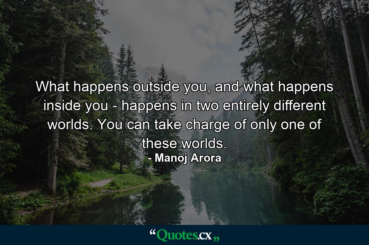 What happens outside you, and what happens inside you - happens in two entirely different worlds. You can take charge of only one of these worlds. - Quote by Manoj Arora