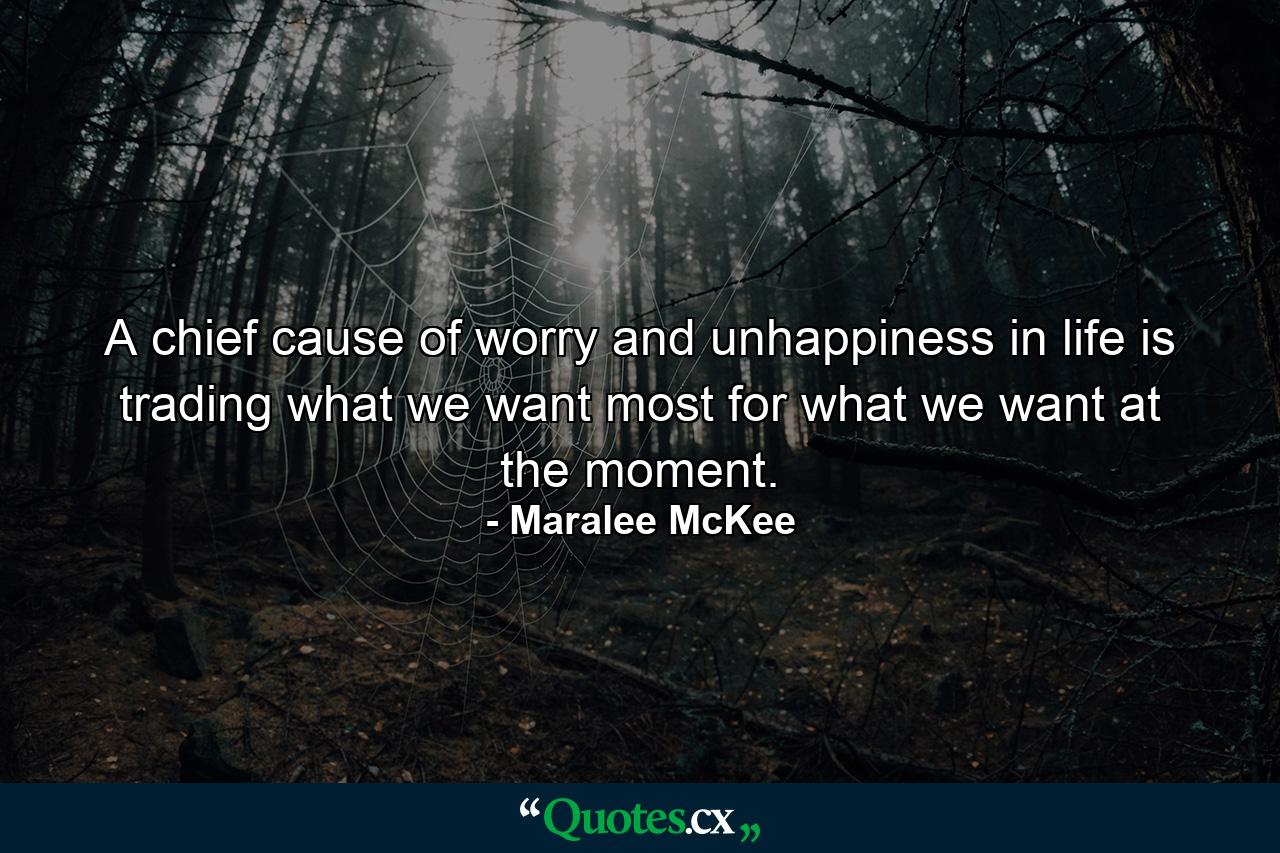 A chief cause of worry and unhappiness in life is trading what we want most for what we want at the moment. - Quote by Maralee McKee