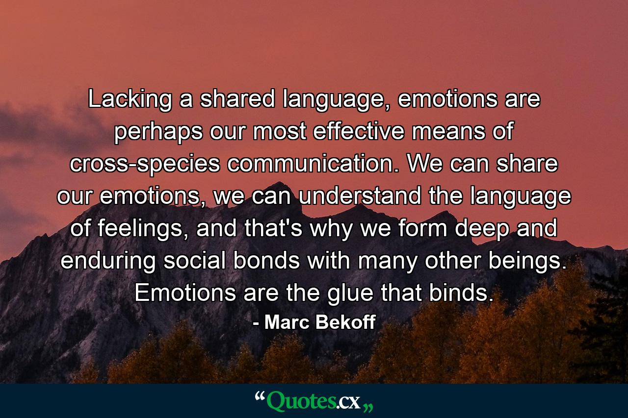 Lacking a shared language, emotions are perhaps our most effective means of cross-species communication. We can share our emotions, we can understand the language of feelings, and that's why we form deep and enduring social bonds with many other beings. Emotions are the glue that binds. - Quote by Marc Bekoff