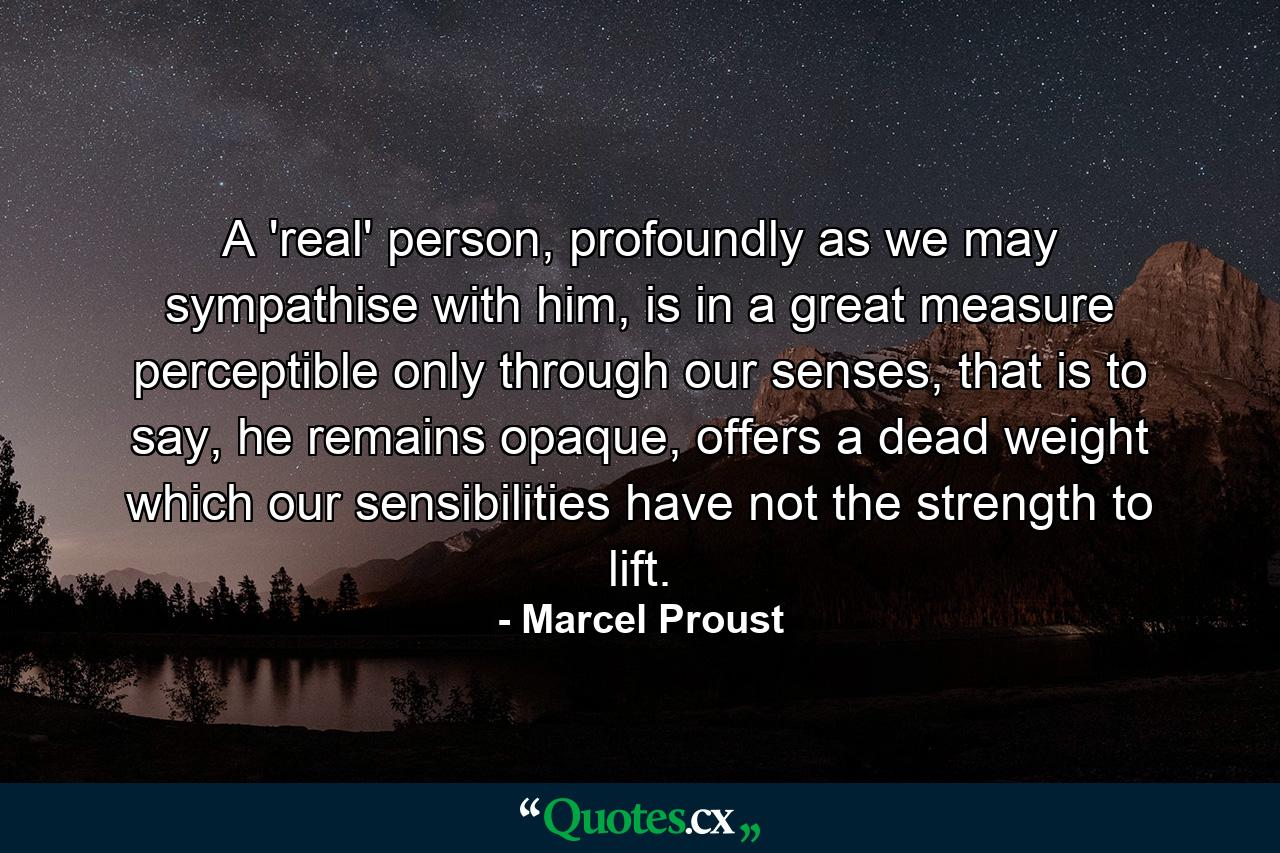 A 'real' person, profoundly as we may sympathise with him, is in a great measure perceptible only through our senses, that is to say, he remains opaque, offers a dead weight which our sensibilities have not the strength to lift. - Quote by Marcel Proust