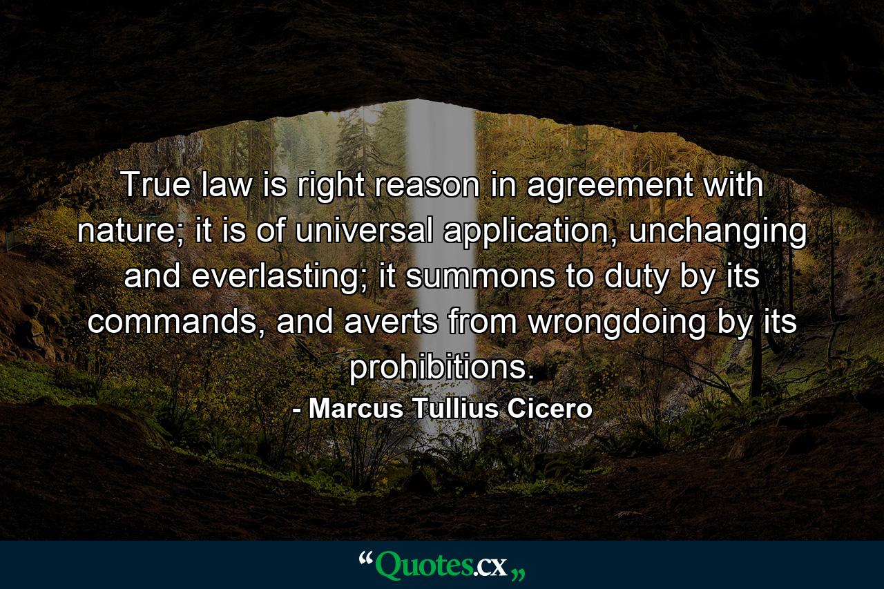 True law is right reason in agreement with nature; it is of universal application, unchanging and everlasting; it summons to duty by its commands, and averts from wrongdoing by its prohibitions. - Quote by Marcus Tullius Cicero