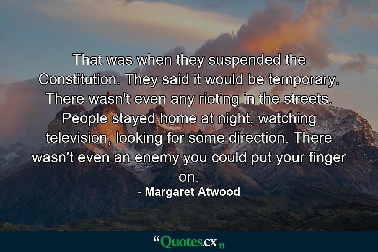 That was when they suspended the Constitution. They said it would be temporary. There wasn't even any rioting in the streets. People stayed home at night, watching television, looking for some direction. There wasn't even an enemy you could put your finger on. - Quote by Margaret Atwood