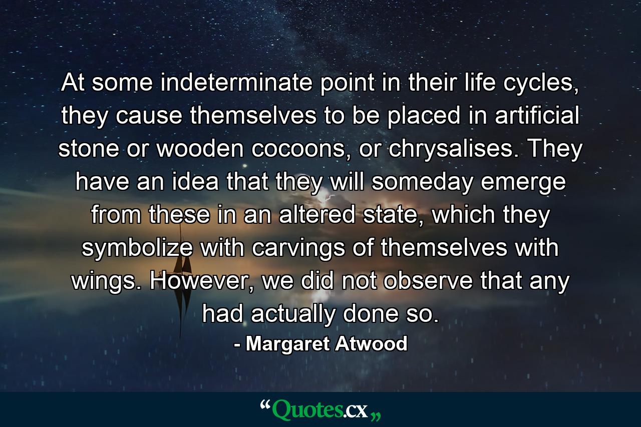 At some indeterminate point in their life cycles, they cause themselves to be placed in artificial stone or wooden cocoons, or chrysalises. They have an idea that they will someday emerge from these in an altered state, which they symbolize with carvings of themselves with wings. However, we did not observe that any had actually done so. - Quote by Margaret Atwood