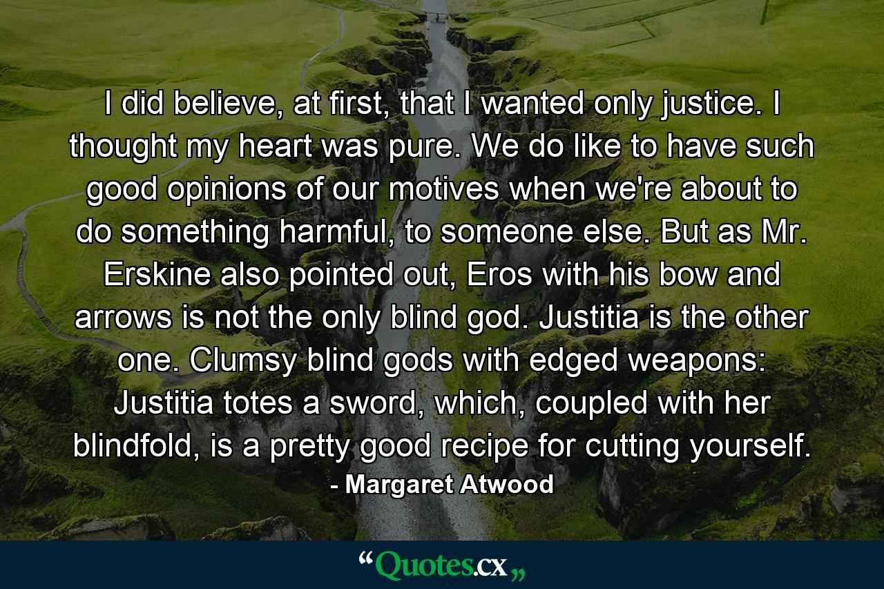 I did believe, at first, that I wanted only justice. I thought my heart was pure. We do like to have such good opinions of our motives when we're about to do something harmful, to someone else. But as Mr. Erskine also pointed out, Eros with his bow and arrows is not the only blind god. Justitia is the other one. Clumsy blind gods with edged weapons: Justitia totes a sword, which, coupled with her blindfold, is a pretty good recipe for cutting yourself. - Quote by Margaret Atwood