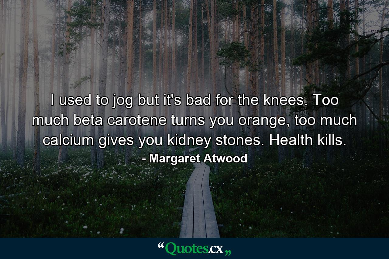 I used to jog but it's bad for the knees. Too much beta carotene turns you orange, too much calcium gives you kidney stones. Health kills. - Quote by Margaret Atwood