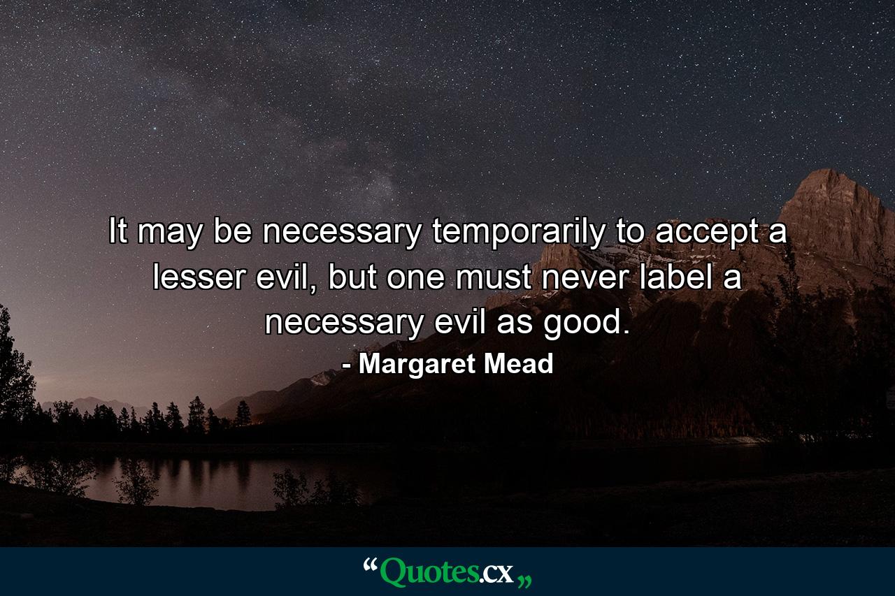 It may be necessary temporarily to accept a lesser evil, but one must never label a necessary evil as good. - Quote by Margaret Mead