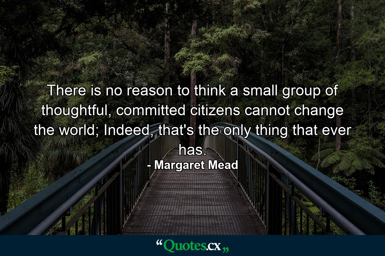 There is no reason to think a small group of thoughtful, committed citizens cannot change the world; Indeed, that's the only thing that ever has. - Quote by Margaret Mead