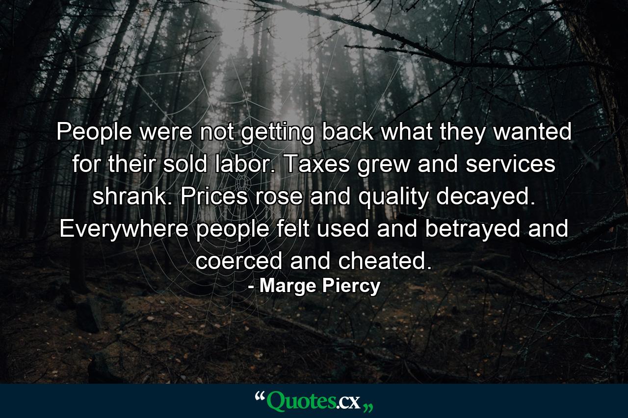 People were not getting back what they wanted for their sold labor. Taxes grew and services shrank. Prices rose and quality decayed. Everywhere people felt used and betrayed and coerced and cheated. - Quote by Marge Piercy