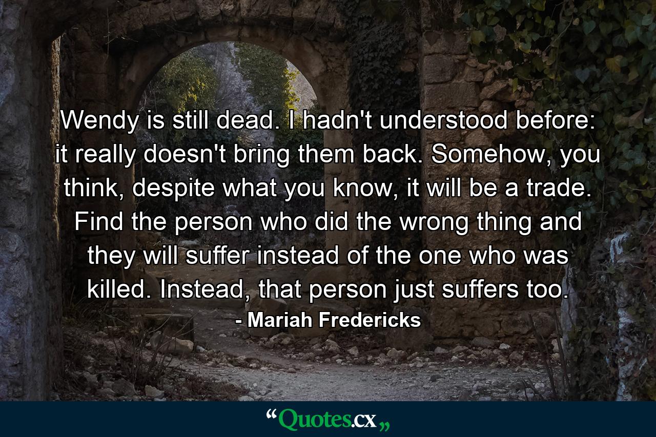 Wendy is still dead. I hadn't understood before: it really doesn't bring them back. Somehow, you think, despite what you know, it will be a trade. Find the person who did the wrong thing and they will suffer instead of the one who was killed. Instead, that person just suffers too. - Quote by Mariah Fredericks