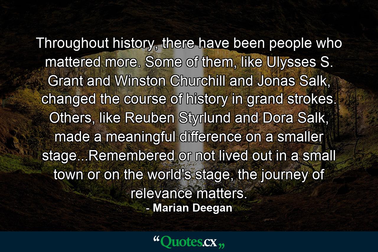 Throughout history, there have been people who mattered more. Some of them, like Ulysses S. Grant and Winston Churchill and Jonas Salk, changed the course of history in grand strokes. Others, like Reuben Styrlund and Dora Salk, made a meaningful difference on a smaller stage...Remembered or not lived out in a small town or on the world's stage, the journey of relevance matters. - Quote by Marian Deegan