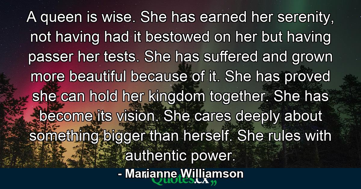 A queen is wise. She has earned her serenity, not having had it bestowed on her but having passer her tests. She has suffered and grown more beautiful because of it. She has proved she can hold her kingdom together. She has become its vision. She cares deeply about something bigger than herself. She rules with authentic power. - Quote by Marianne Williamson