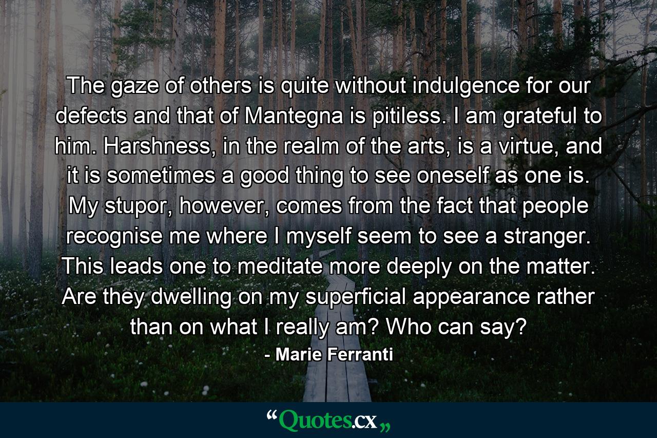 The gaze of others is quite without indulgence for our defects and that of Mantegna is pitiless. I am grateful to him. Harshness, in the realm of the arts, is a virtue, and it is sometimes a good thing to see oneself as one is. My stupor, however, comes from the fact that people recognise me where I myself seem to see a stranger. This leads one to meditate more deeply on the matter. Are they dwelling on my superficial appearance rather than on what I really am? Who can say? - Quote by Marie Ferranti