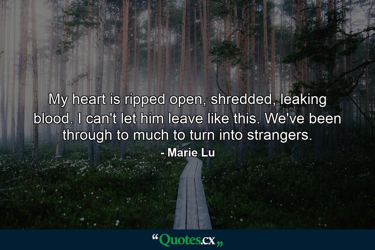 My heart is ripped open, shredded, leaking blood. I can't let him leave like this. We've been through to much to turn into strangers. - Quote by Marie Lu