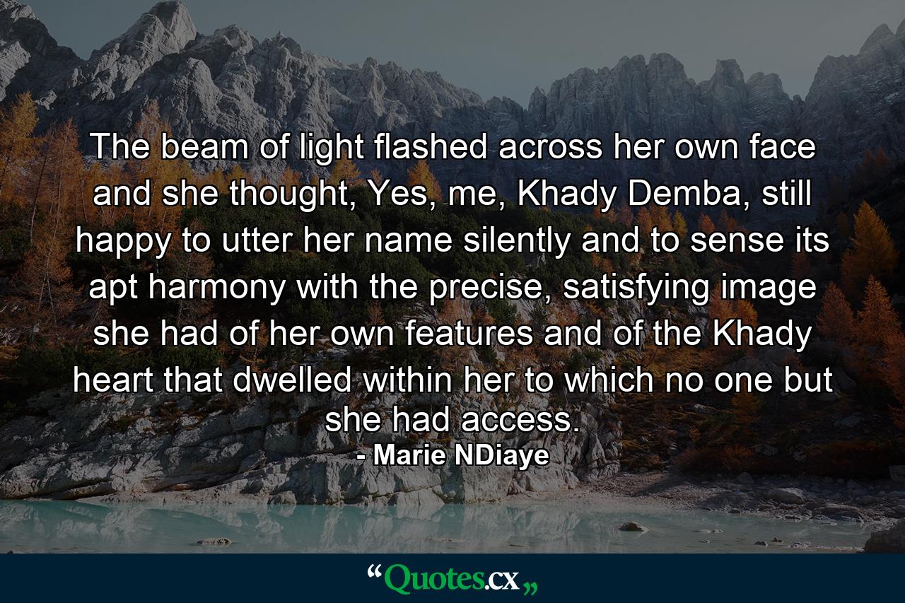 The beam of light flashed across her own face and she thought, Yes, me, Khady Demba, still happy to utter her name silently and to sense its apt harmony with the precise, satisfying image she had of her own features and of the Khady heart that dwelled within her to which no one but she had access. - Quote by Marie NDiaye