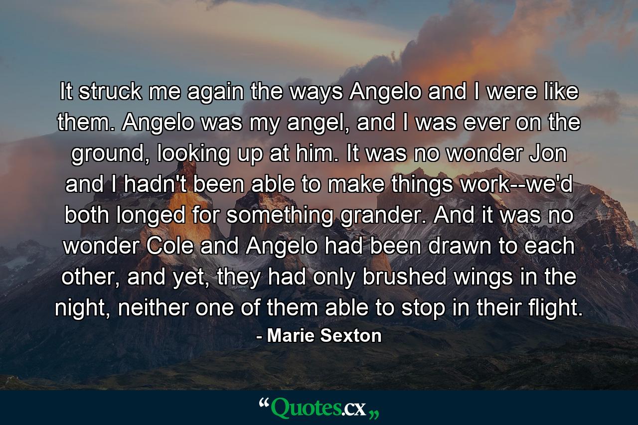 It struck me again the ways Angelo and I were like them. Angelo was my angel, and I was ever on the ground, looking up at him. It was no wonder Jon and I hadn't been able to make things work--we'd both longed for something grander. And it was no wonder Cole and Angelo had been drawn to each other, and yet, they had only brushed wings in the night, neither one of them able to stop in their flight. - Quote by Marie Sexton