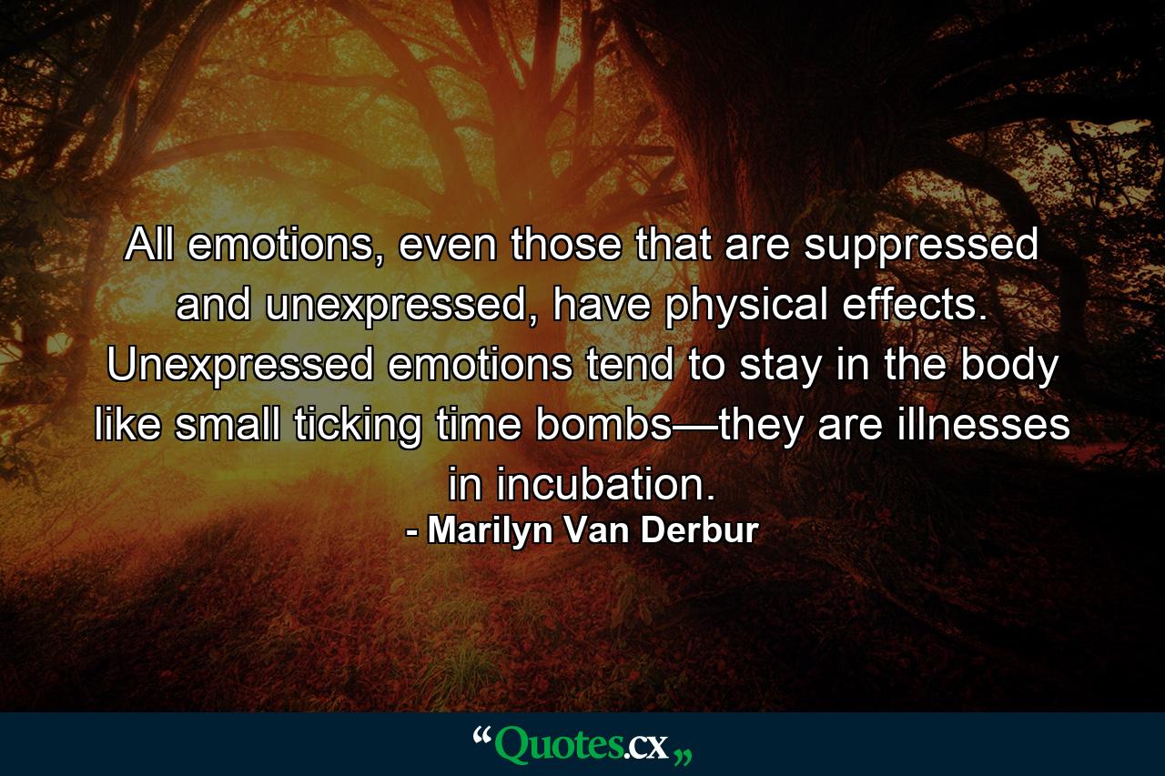 All emotions, even those that are suppressed and unexpressed, have physical effects. Unexpressed emotions tend to stay in the body like small ticking time bombs—they are illnesses in incubation. - Quote by Marilyn Van Derbur