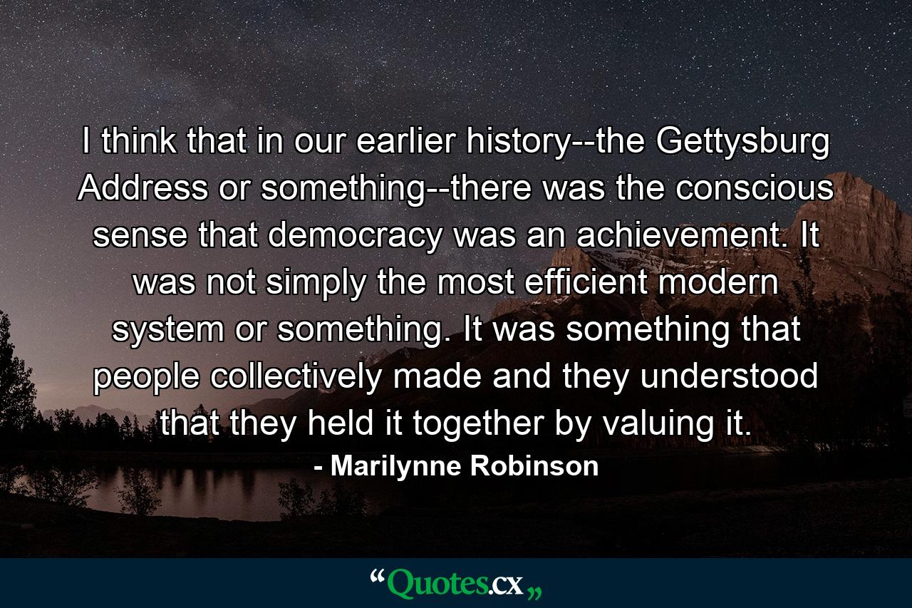 I think that in our earlier history--the Gettysburg Address or something--there was the conscious sense that democracy was an achievement. It was not simply the most efficient modern system or something. It was something that people collectively made and they understood that they held it together by valuing it. - Quote by Marilynne Robinson