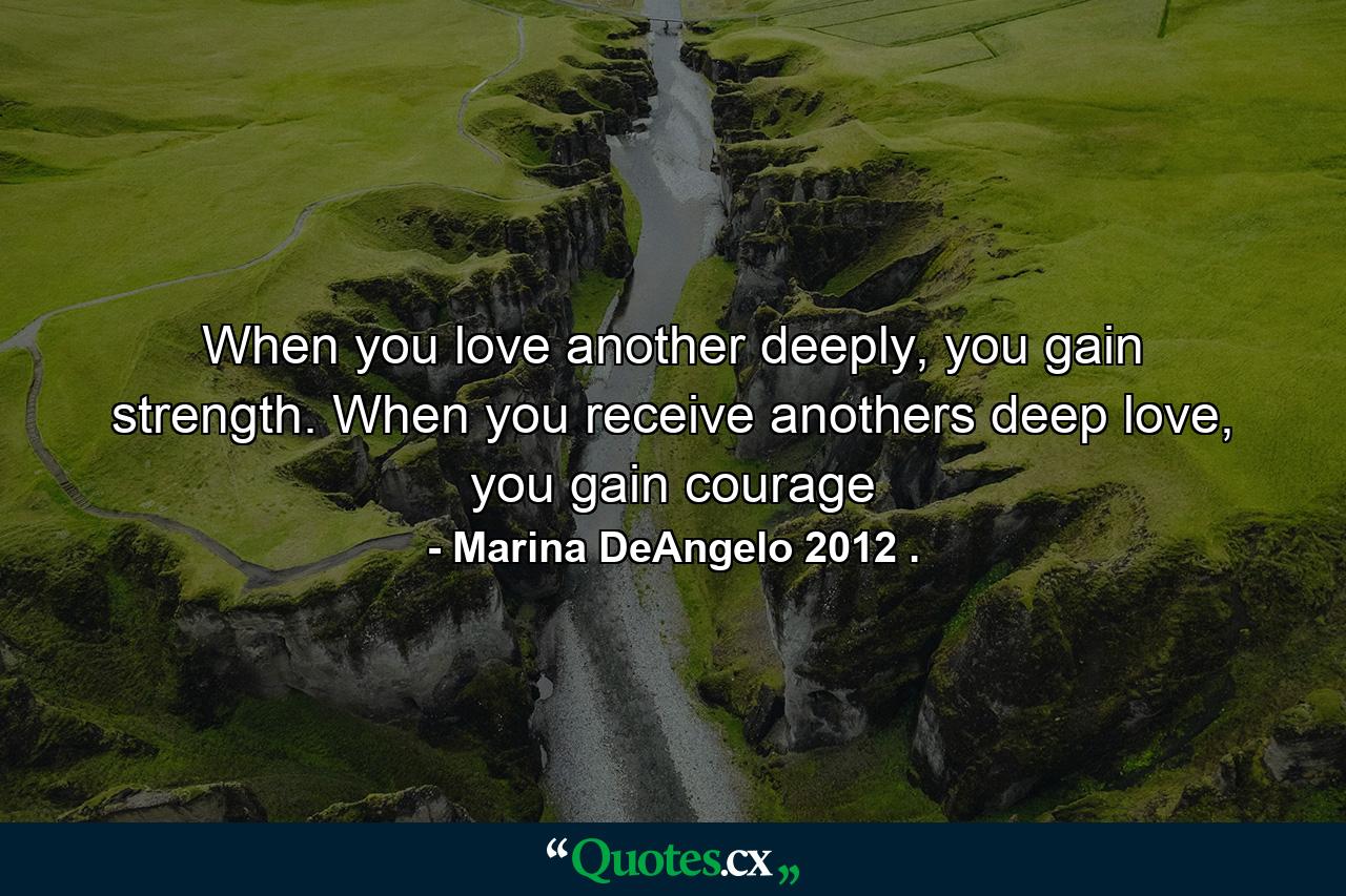 When you love another deeply, you gain strength. When you receive anothers deep love, you gain courage - Quote by Marina DeAngelo 2012 .