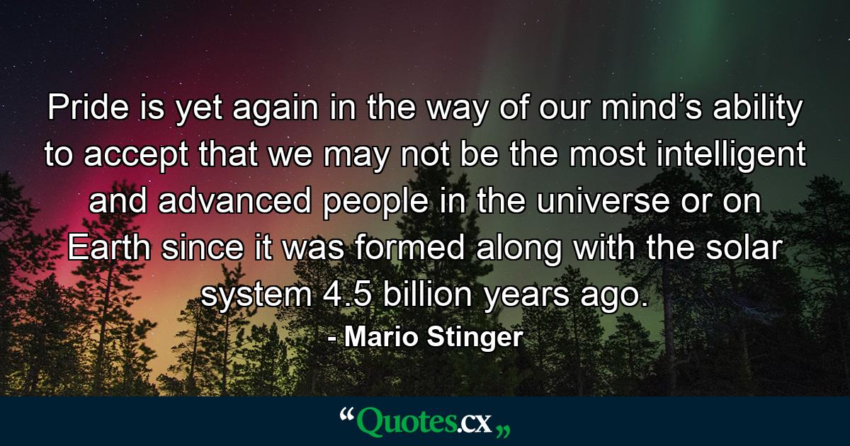 Pride is yet again in the way of our mind’s ability to accept that we may not be the most intelligent and advanced people in the universe or on Earth since it was formed along with the solar system 4.5 billion years ago. - Quote by Mario Stinger