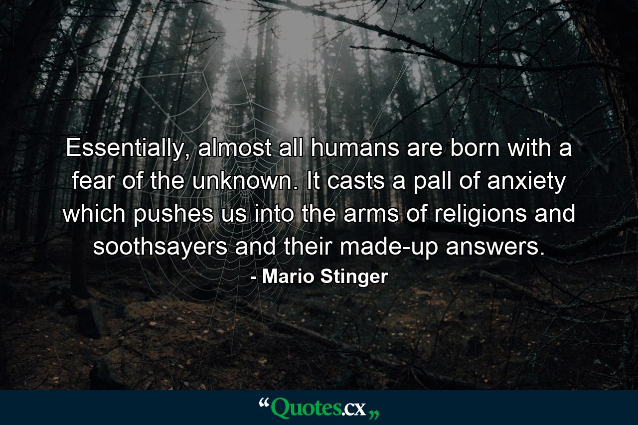 Essentially, almost all humans are born with a fear of the unknown. It casts a pall of anxiety which pushes us into the arms of religions and soothsayers and their made-up answers. - Quote by Mario Stinger