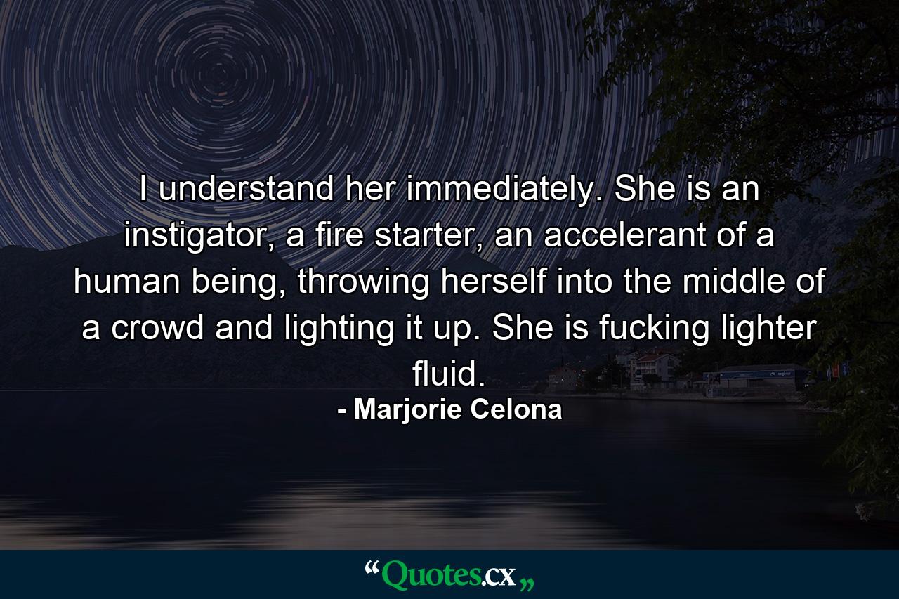 I understand her immediately. She is an instigator, a fire starter, an accelerant of a human being, throwing herself into the middle of a crowd and lighting it up. She is fucking lighter fluid. - Quote by Marjorie Celona