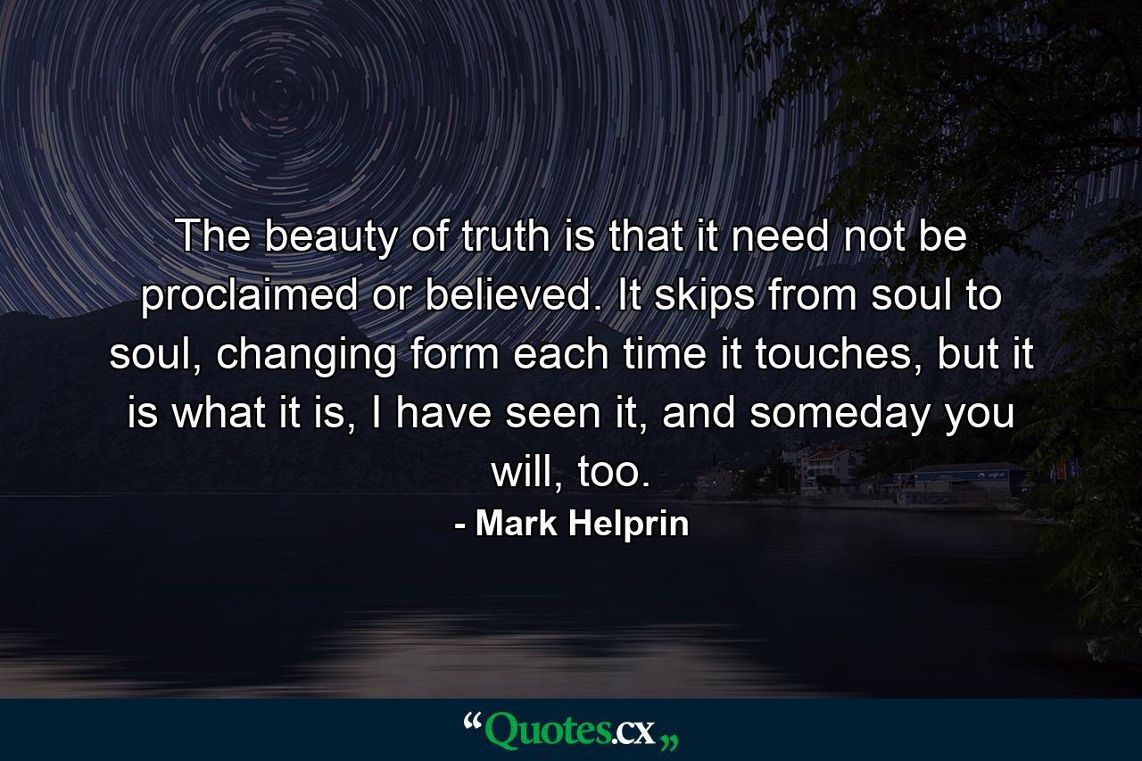 The beauty of truth is that it need not be proclaimed or believed. It skips from soul to soul, changing form each time it touches, but it is what it is, I have seen it, and someday you will, too. - Quote by Mark Helprin