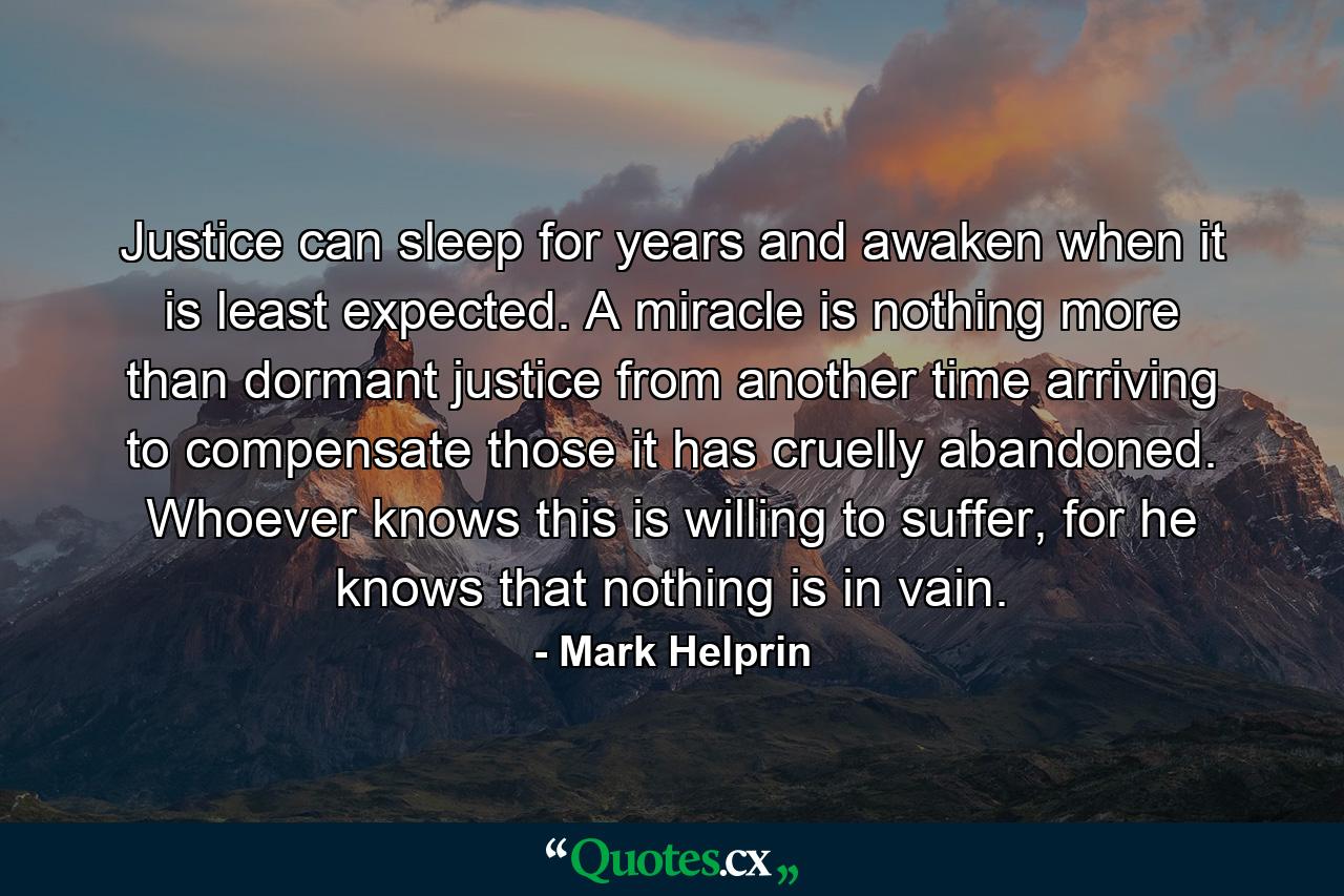 Justice can sleep for years and awaken when it is least expected. A miracle is nothing more than dormant justice from another time arriving to compensate those it has cruelly abandoned. Whoever knows this is willing to suffer, for he knows that nothing is in vain. - Quote by Mark Helprin