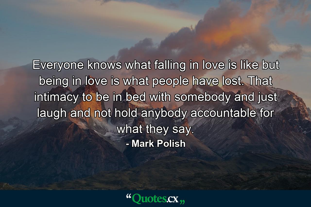 Everyone knows what falling in love is like but being in love is what people have lost. That intimacy to be in bed with somebody and just laugh and not hold anybody accountable for what they say. - Quote by Mark Polish