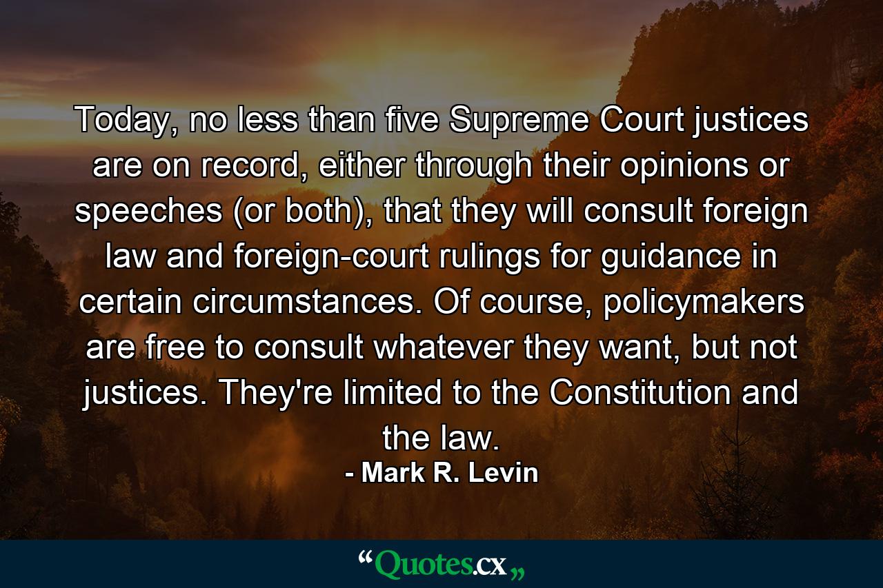 Today, no less than five Supreme Court justices are on record, either through their opinions or speeches (or both), that they will consult foreign law and foreign-court rulings for guidance in certain circumstances. Of course, policymakers are free to consult whatever they want, but not justices. They're limited to the Constitution and the law. - Quote by Mark R. Levin