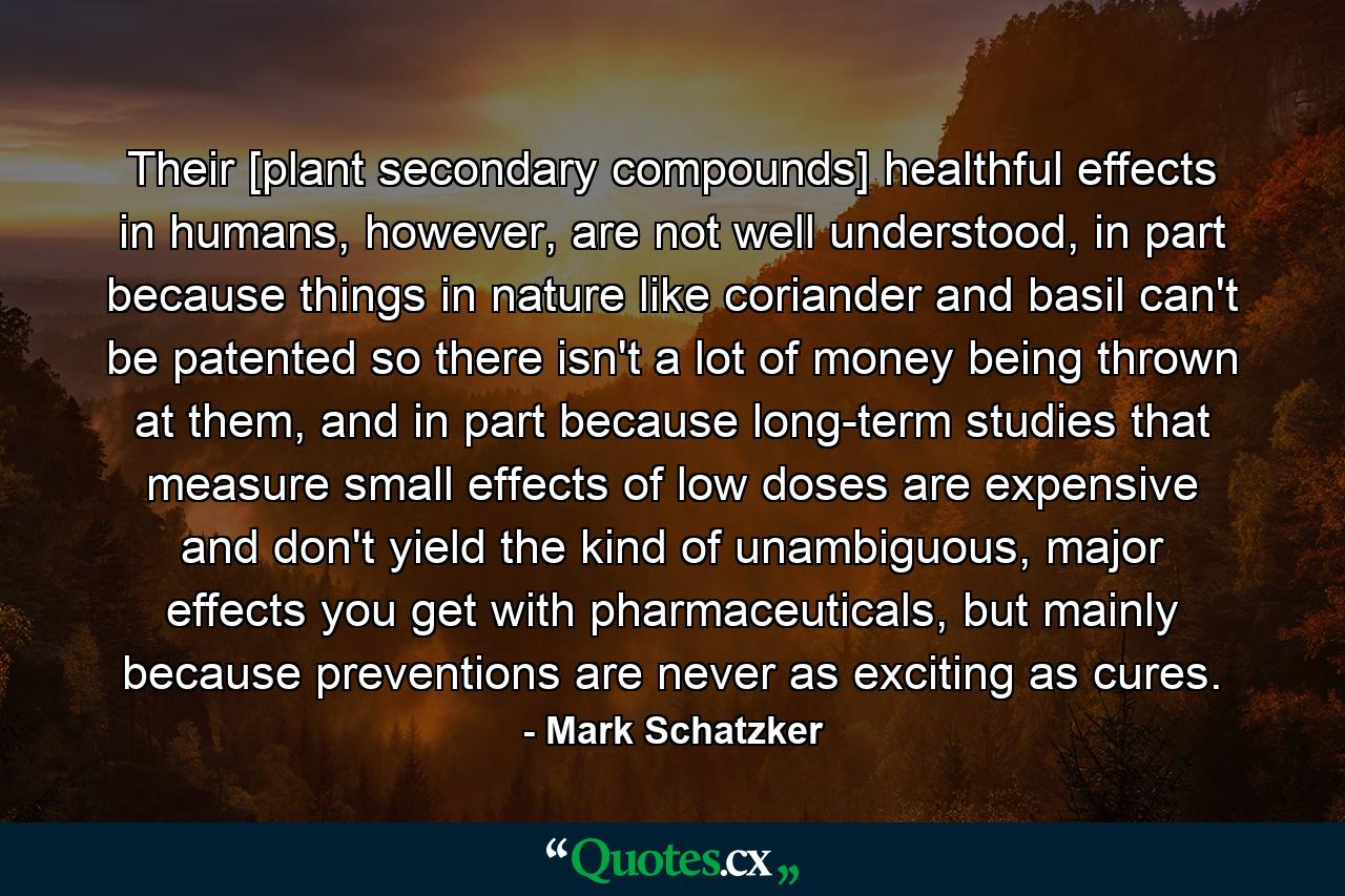 Their [plant secondary compounds] healthful effects in humans, however, are not well understood, in part because things in nature like coriander and basil can't be patented so there isn't a lot of money being thrown at them, and in part because long-term studies that measure small effects of low doses are expensive and don't yield the kind of unambiguous, major effects you get with pharmaceuticals, but mainly because preventions are never as exciting as cures. - Quote by Mark Schatzker