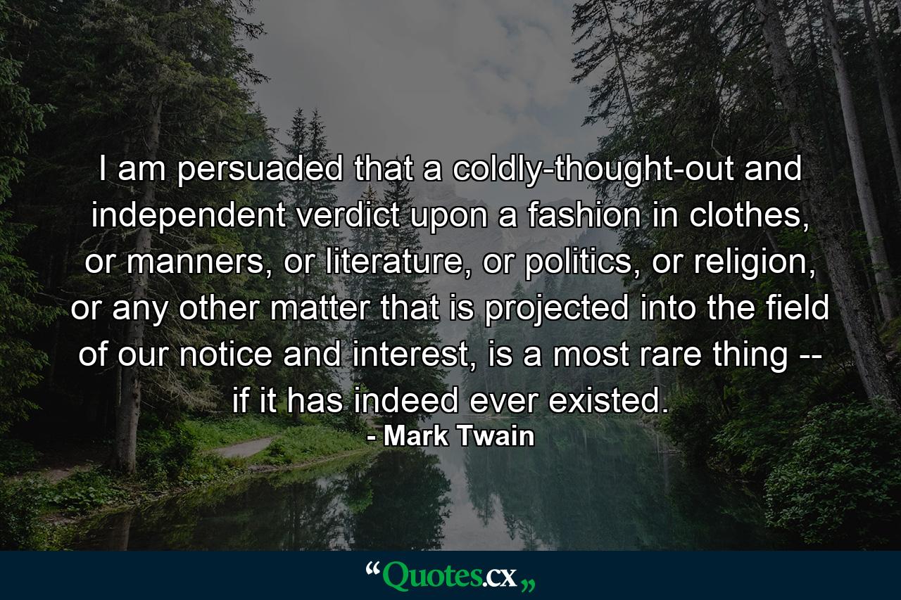 I am persuaded that a coldly-thought-out and independent verdict upon a fashion in clothes, or manners, or literature, or politics, or religion, or any other matter that is projected into the field of our notice and interest, is a most rare thing -- if it has indeed ever existed. - Quote by Mark Twain