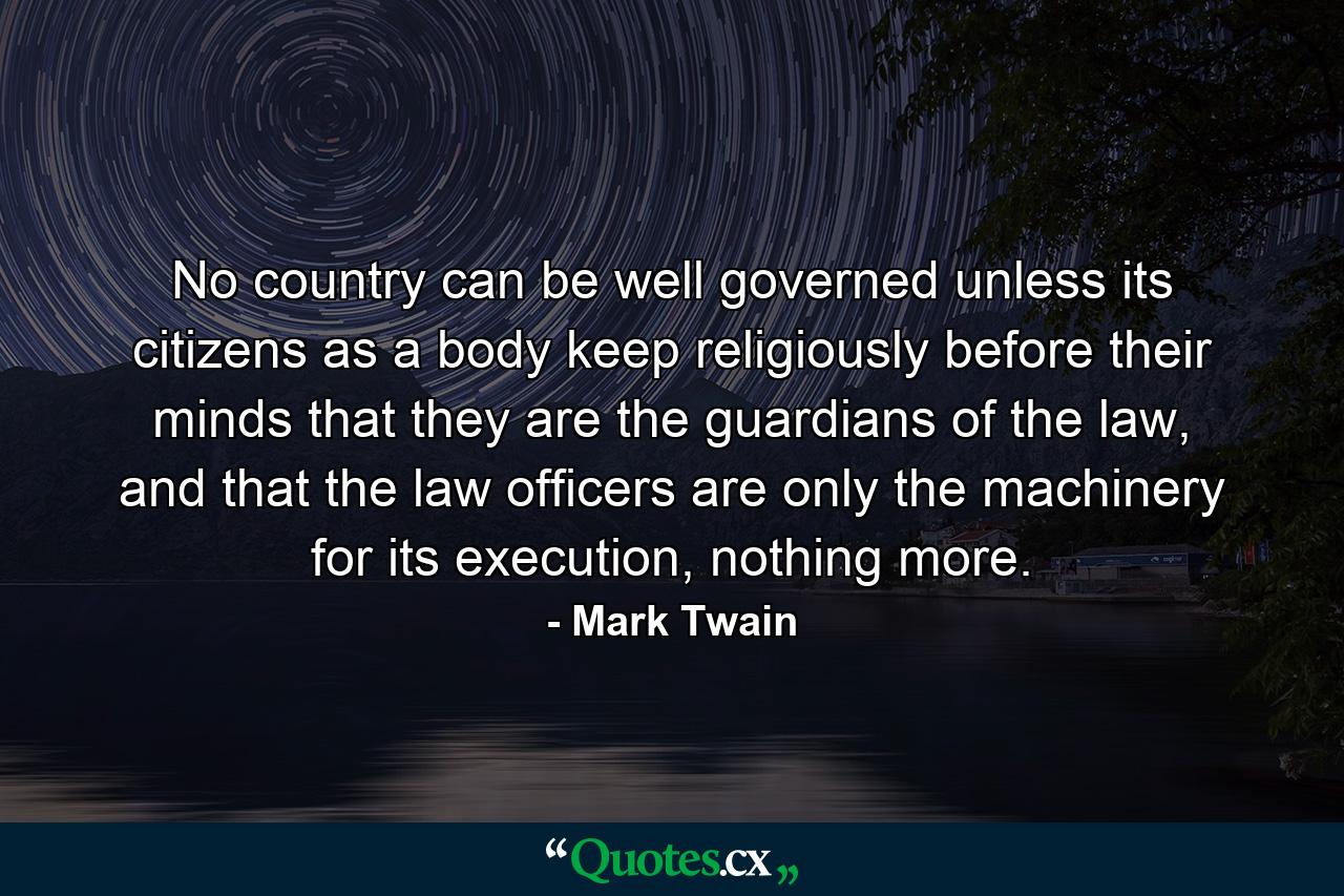 No country can be well governed unless its citizens as a body keep religiously before their minds that they are the guardians of the law, and that the law officers are only the machinery for its execution, nothing more. - Quote by Mark Twain