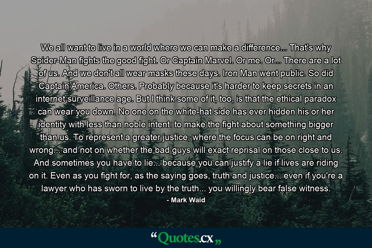 We all want to live in a world where we can make a difference... That's why Spider-Man fights the good fight. Or Captain Marvel. Or me. Or... There are a lot of us. And we don't all wear masks these days. Iron Man went public. So did Captain America. Others. Probably because it's harder to keep secrets in an internet surveillance age. But I think some of it, too, is that the ethical paradox can wear you down. No one on the white-hat side has ever hidden his or her identity with less than noble intent: to make the fight about something bigger than us. To represent a greater justice, where the focus can be on right and wrong... and not on whether the bad guys will exact reprisal on those close to us. And sometimes you have to lie... because you can justify a lie if lives are riding on it. Even as you fight for, as the saying goes, truth and justice... even if you're a lawyer who has sworn to live by the truth... you willingly bear false witness. - Quote by Mark Waid