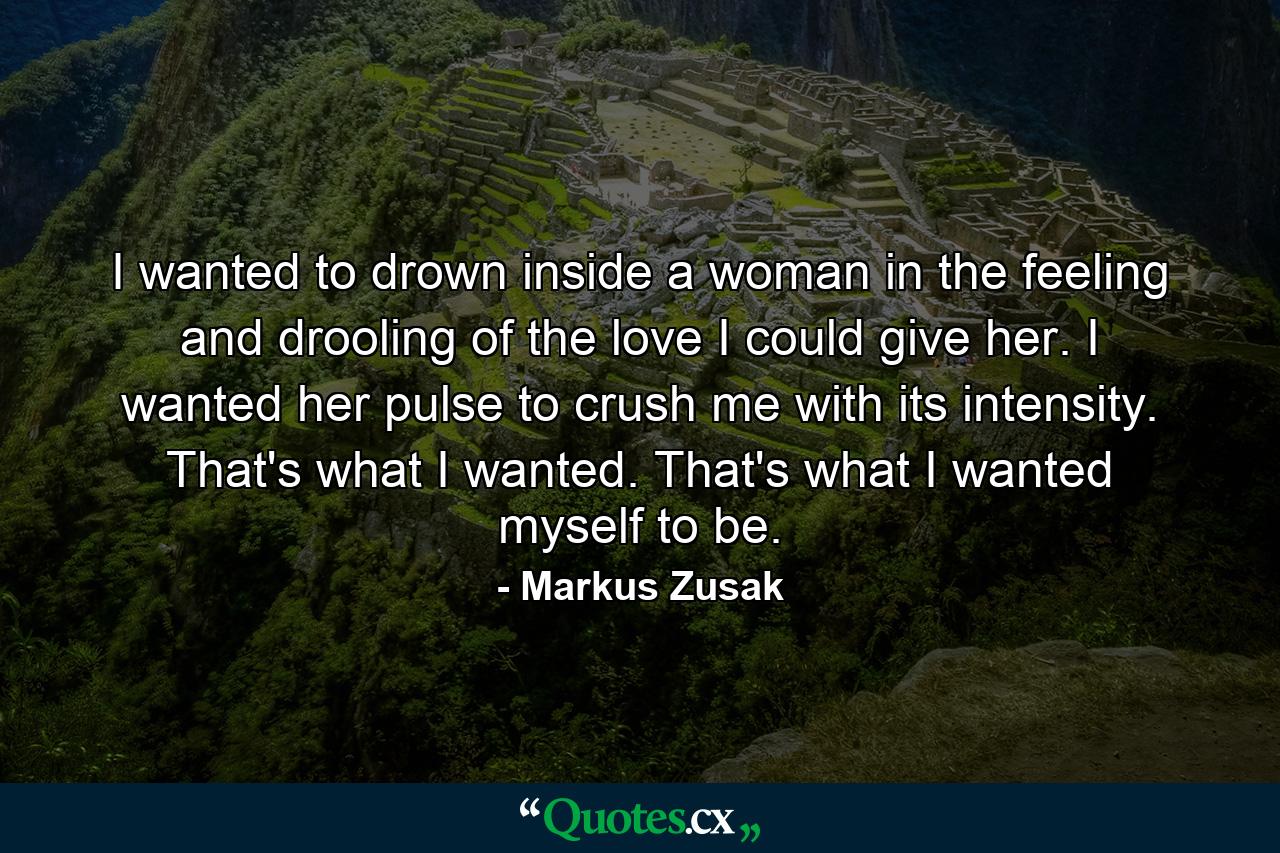 I wanted to drown inside a woman in the feeling and drooling of the love I could give her. I wanted her pulse to crush me with its intensity. That's what I wanted. That's what I wanted myself to be. - Quote by Markus Zusak