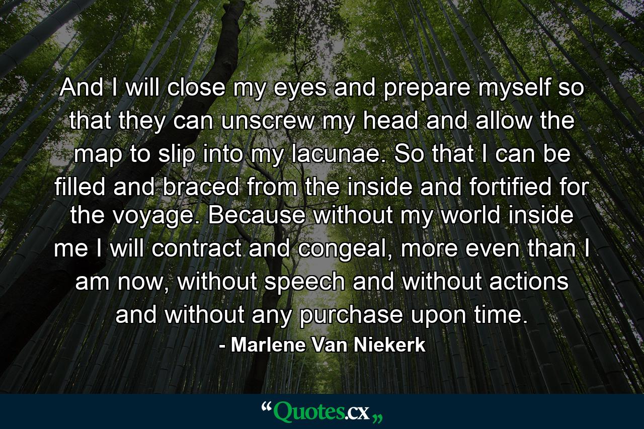 And I will close my eyes and prepare myself so that they can unscrew my head and allow the map to slip into my lacunae. So that I can be filled and braced from the inside and fortified for the voyage. Because without my world inside me I will contract and congeal, more even than I am now, without speech and without actions and without any purchase upon time. - Quote by Marlene Van Niekerk